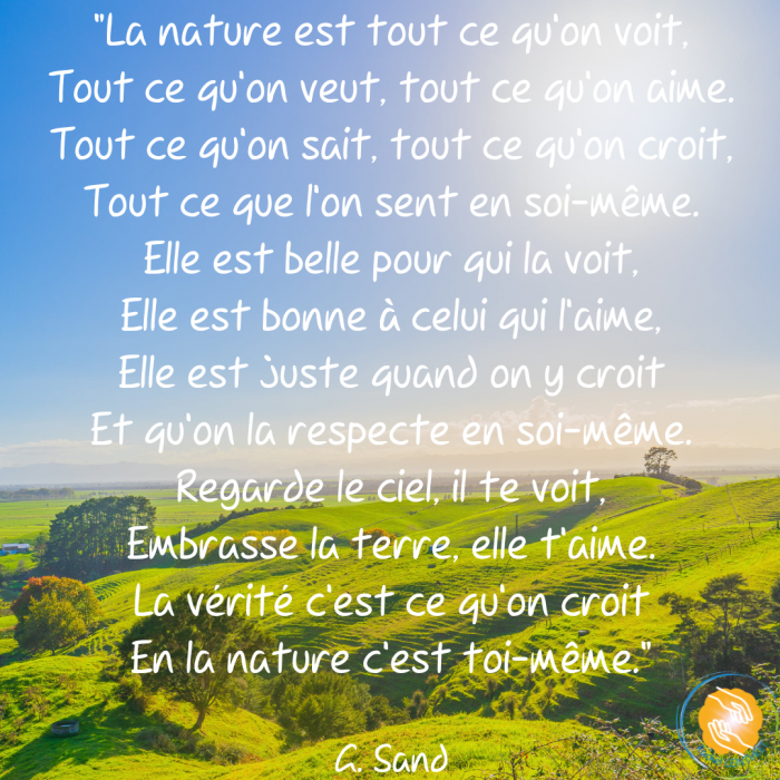 La nature est tout ce qu’on voit, Tout ce qu’on veut, tout ce qu’on aime. Tout ce qu’on sait, tout ce qu’on croit, Tout ce que l’on sent en soi-même. Elle est belle pour qui la voit, Elle est bonn